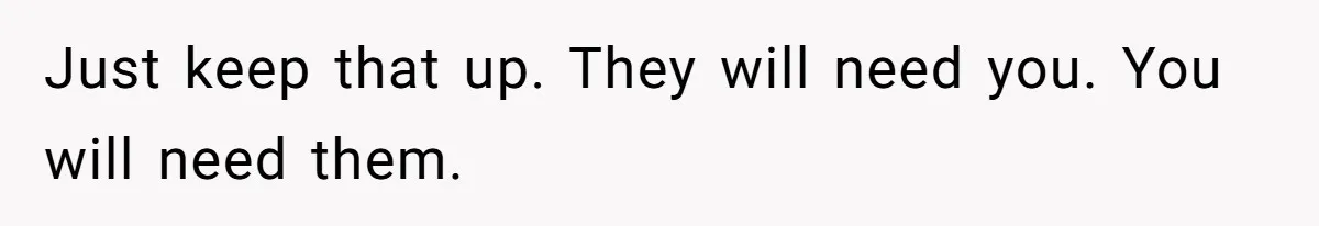 Just keep that up. They will need you. You will need them.
