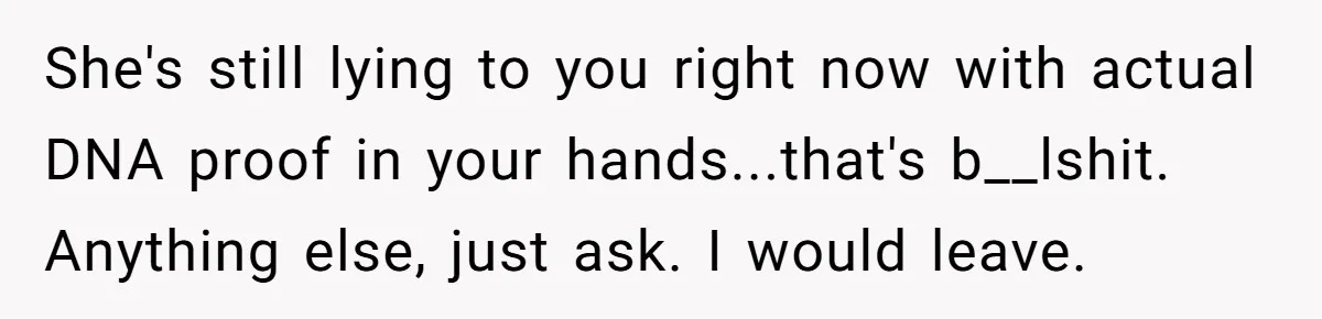 She's still lying to you right now with actual DNA proof in your hands...that's b__lshit. Anything else, just ask. I would leave.