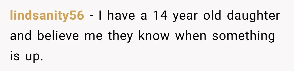 lindsanity56 − I have a 14 year old daughter and believe me they know when something is up.