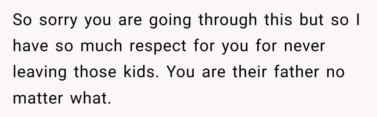 So sorry you are going through this but so I have so much respect for you for never leaving those kids. You are their father no matter what.