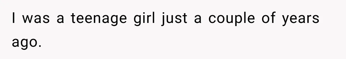 I was a teenage girl just a couple of years ago.