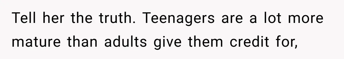 Tell her the truth. Teenagers are a lot more mature than adults give them credit for,
