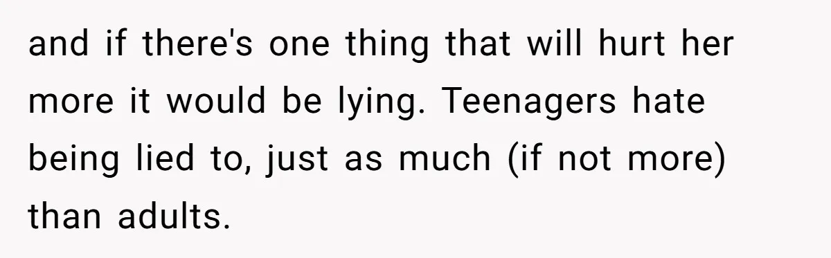 and if there's one thing that will hurt her more it would be lying. Teenagers hate being lied to, just as much (if not more) than adults.