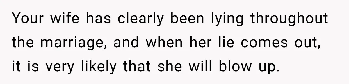 Your wife has clearly been lying throughout the marriage, and when her lie comes out, it is very likely that she will blow up.