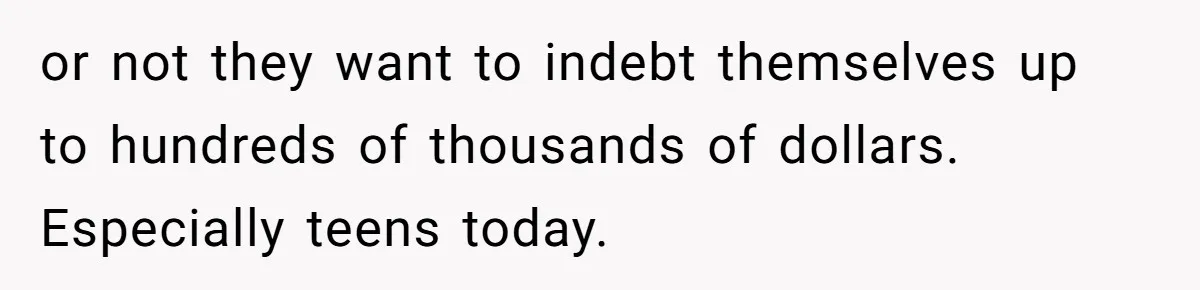 or not they want to indebt themselves up to hundreds of thousands of dollars. Especially teens today.