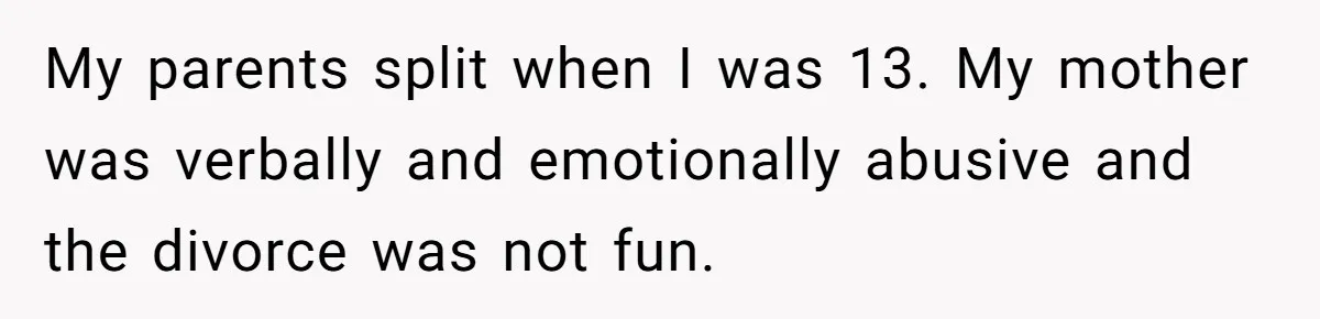 My parents split when I was 13. My mother was verbally and emotionally abusive and the divorce was not fun.