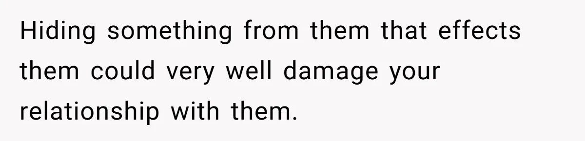 Hiding something from them that effects them could very well damage your relationship with them.