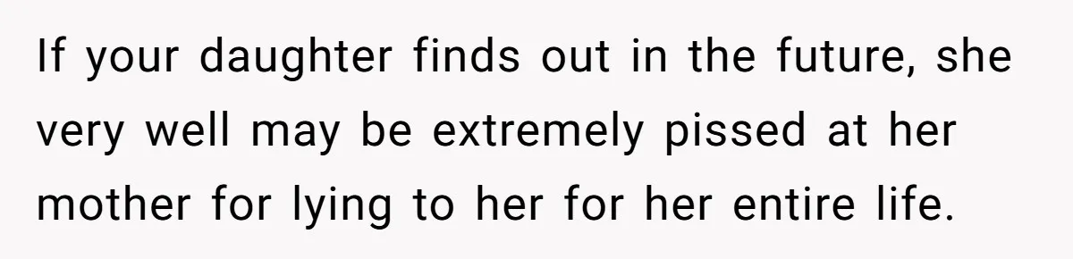 If your daughter finds out in the future, she very well may be extremely pissed at her mother for lying to her for her entire life.
