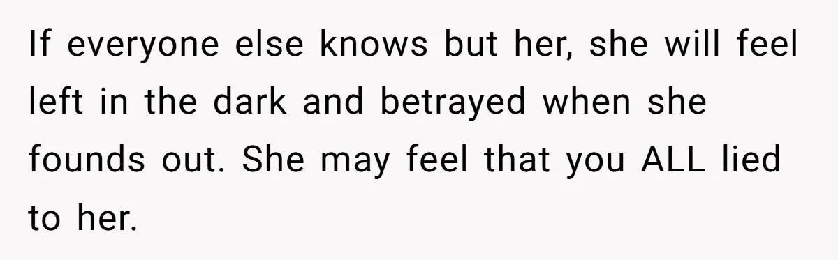 If everyone else knows but her, she will feel left in the dark and betrayed when she founds out. She may feel that you ALL lied to her.