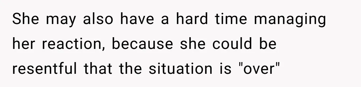 She may also have a hard time managing her reaction, because she could be resentful that the situation is "over"