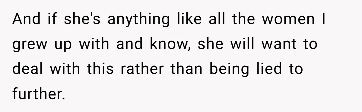 And if she's anything like all the women I grew up with and know, she will want to deal with this rather than being lied to further.
