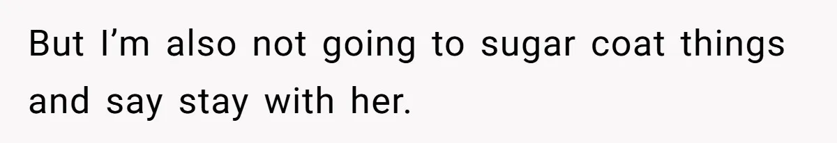 But I’m also not going to sugar coat things and say stay with her.