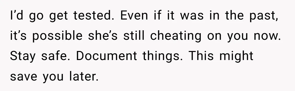 I’d go get tested. Even if it was in the past, it’s possible she’s still cheating on you now. Stay safe. Document things. This might save you later.