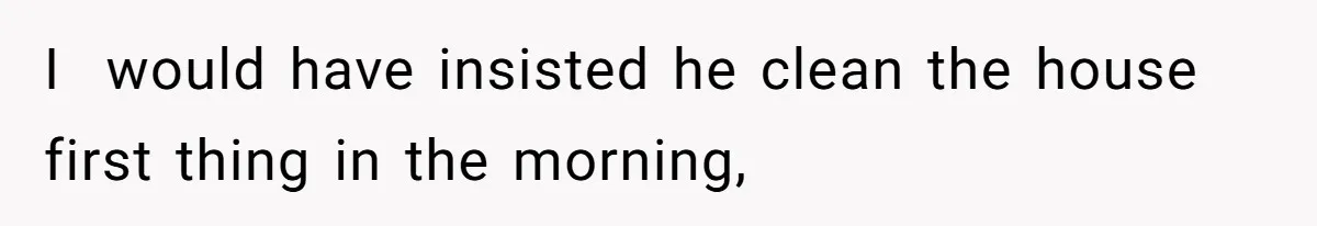 I  would have insisted he clean the house first thing in the morning,