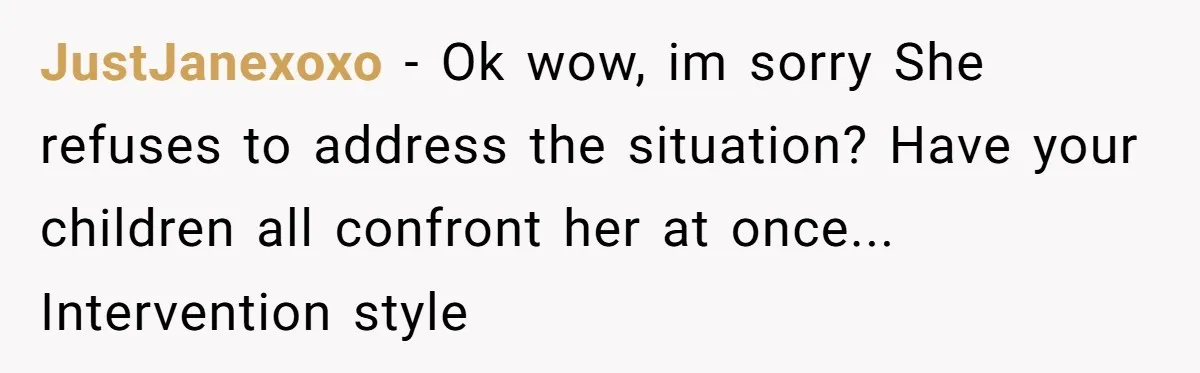 JustJanexoxo − Ok wow, im sorry She refuses to address the situation? Have your children all confront her at once... Intervention style