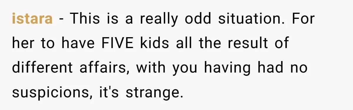 istara − This is a really odd situation. For her to have FIVE kids all the result of different affairs, with you having had no suspicions, it's strange.