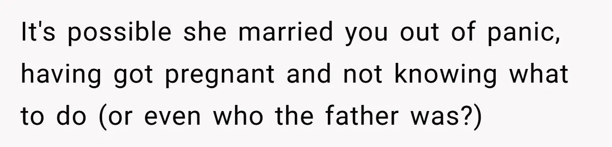 It's possible she married you out of panic, having got pregnant and not knowing what to do (or even who the father was?)