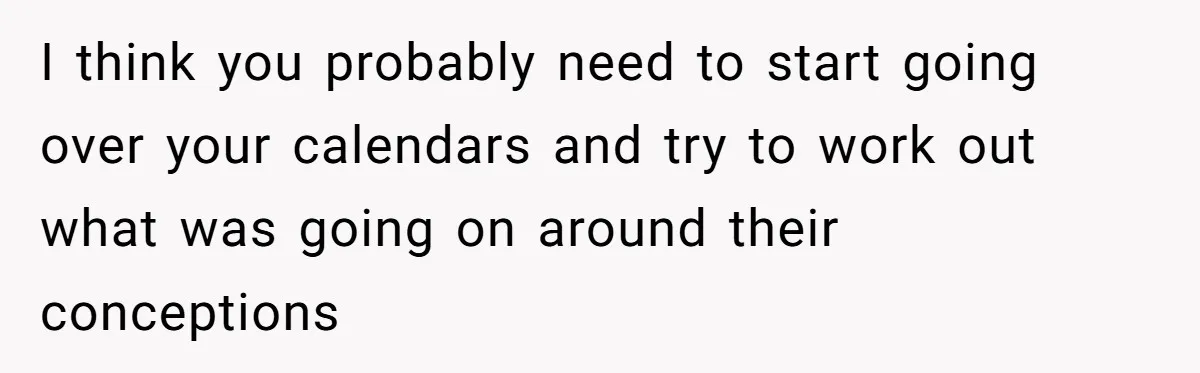 I think you probably need to start going over your calendars and try to work out what was going on around their conceptions