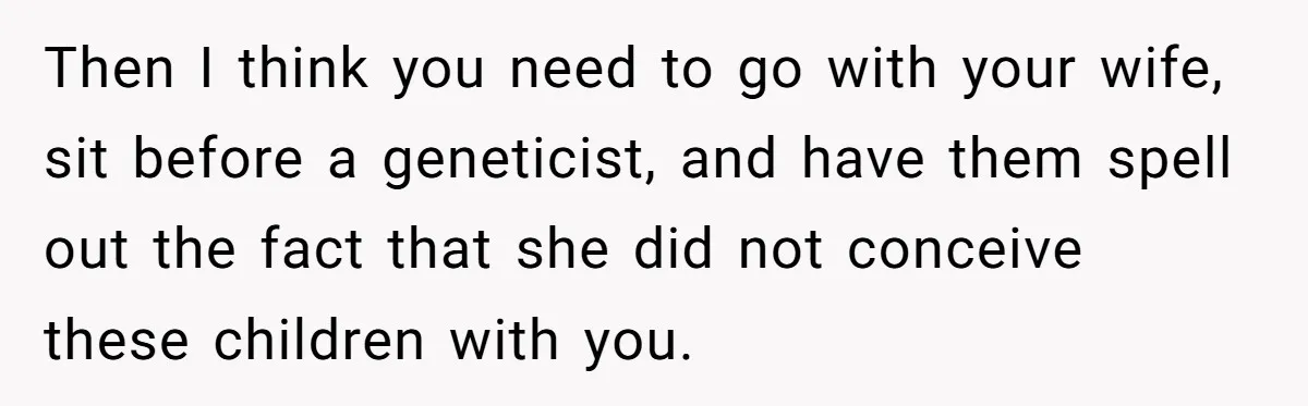 Then I think you need to go with your wife, sit before a geneticist, and have them spell out the fact that she did not conceive these children with you.