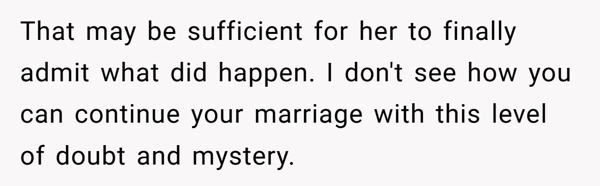 That may be sufficient for her to finally admit what did happen. I don't see how you can continue your marriage with this level of doubt and mystery.