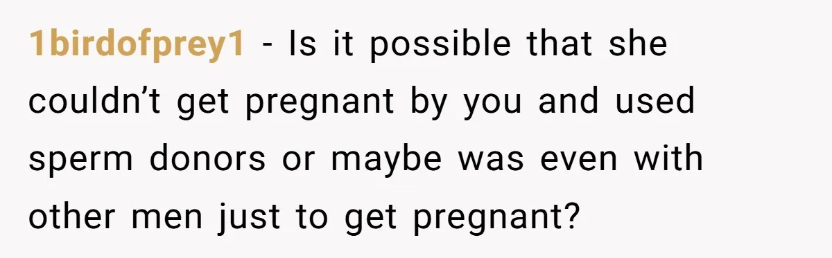 1birdofprey1 − Is it possible that she couldn’t get pregnant by you and used sperm donors or maybe was even with other men just to get pregnant?