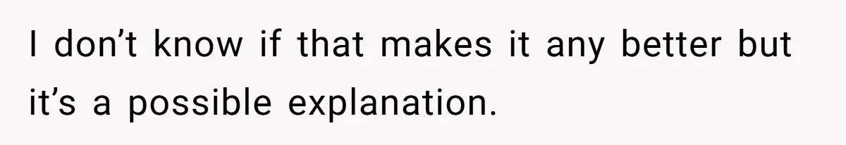 I don’t know if that makes it any better but it’s a possible explanation.