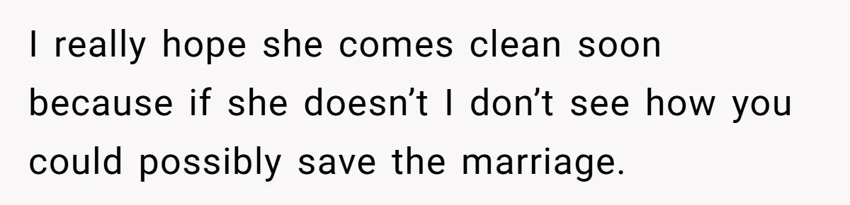 I really hope she comes clean soon because if she doesn’t I don’t see how you could possibly save the marriage.