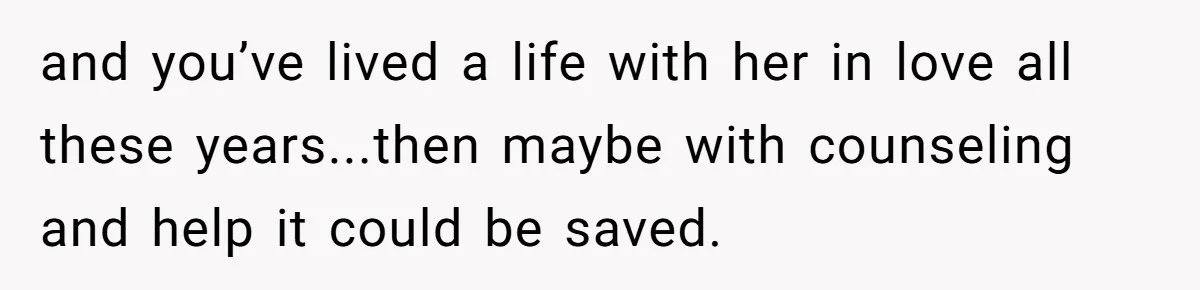 and you’ve lived a life with her in love all these years...then maybe with counseling and help it could be saved.