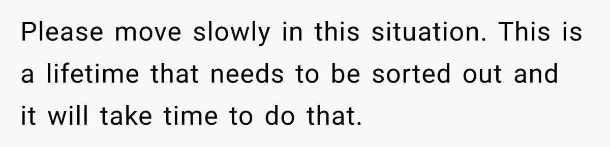 Please move slowly in this situation. This is a lifetime that needs to be sorted out and it will take time to do that.