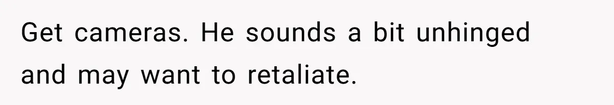 Get cameras. He sounds a bit unhinged and may want to retaliate.