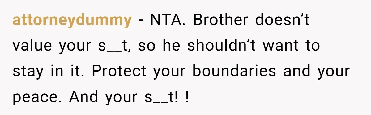 attorneydummy − NTA. Brother doesn’t value your s__t, so he shouldn’t want to stay in it. Protect your boundaries and your peace. And your s__t! !