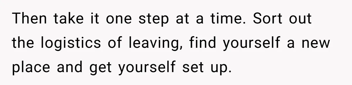 Then take it one step at a time. Sort out the logistics of leaving, find yourself a new place and get yourself set up.