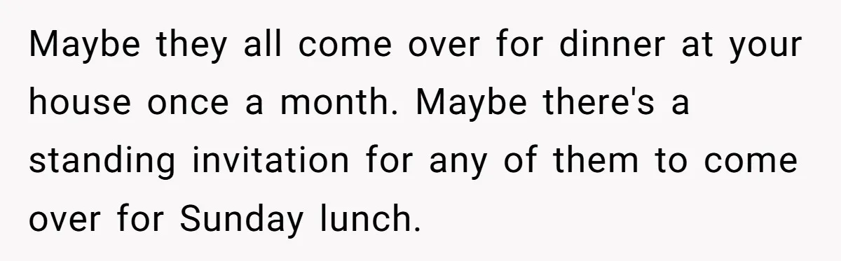 Maybe they all come over for dinner at your house once a month. Maybe there's a standing invitation for any of them to come over for Sunday lunch.