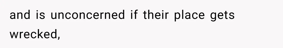 and is unconcerned if their place gets wrecked,