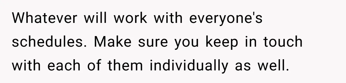 Whatever will work with everyone's schedules. Make sure you keep in touch with each of them individually as well.