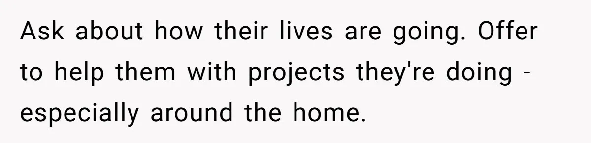 Ask about how their lives are going. Offer to help them with projects they're doing - especially around the home.