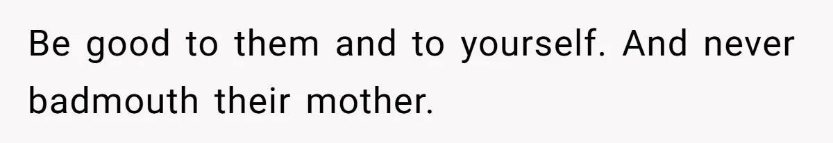 Be good to them and to yourself. And never badmouth their mother.