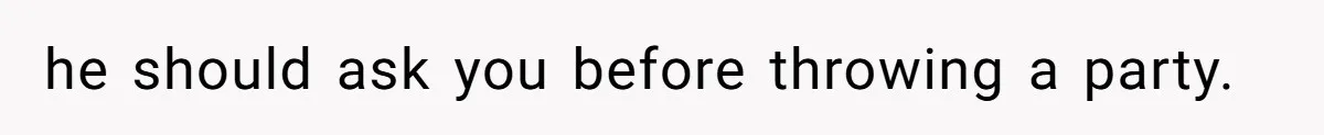he should ask you before throwing a party.