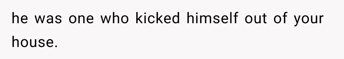 he was one who kicked himself out of your house.