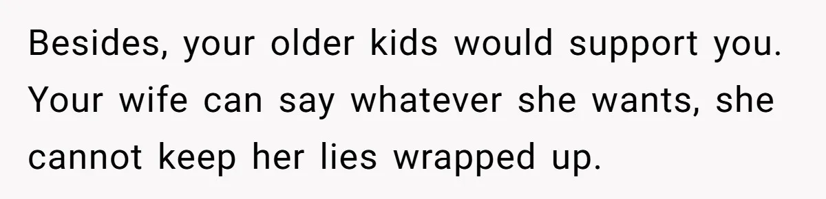 Besides, your older kids would support you. Your wife can say whatever she wants, she cannot keep her lies wrapped up.