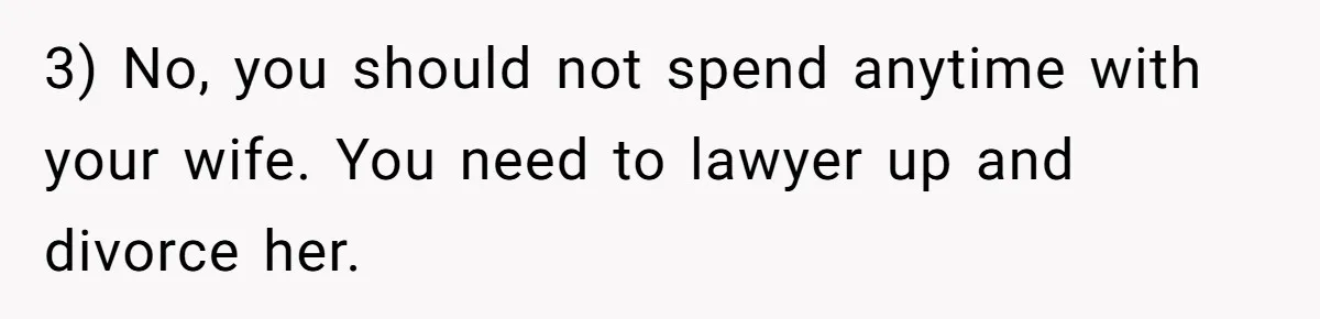 3) No, you should not spend anytime with your wife. You need to lawyer up and divorce her.
