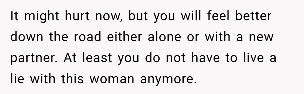 It might hurt now, but you will feel better down the road either alone or with a new partner. At least you do not have to live a lie with...