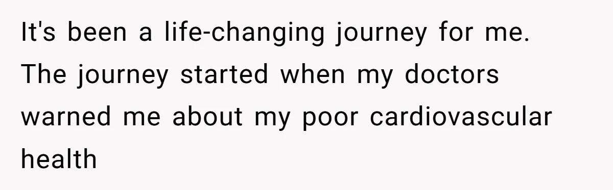 It's been a life-changing journey for me. The journey started when my doctors warned me about my poor cardiovascular health