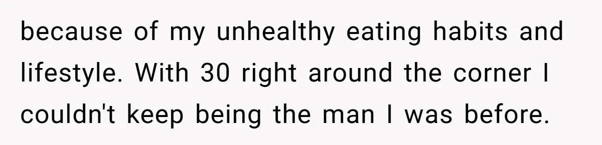 because of my unhealthy eating habits and lifestyle. With 30 right around the corner I couldn't keep being the man I was before.