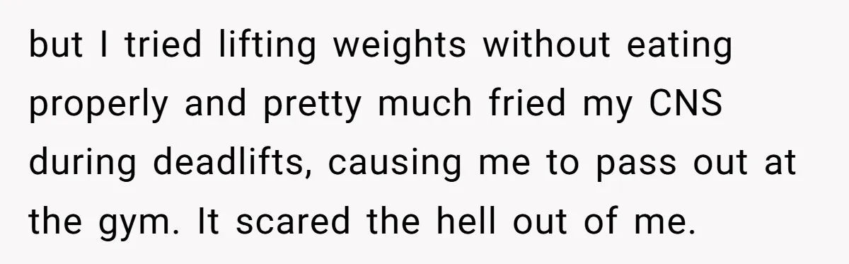 but I tried lifting weights without eating properly and pretty much fried my CNS during deadlifts, causing me to pass out at the gym. It scared the hell out of...