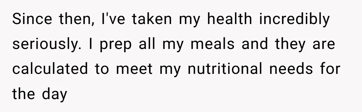 Since then, I've taken my health incredibly seriously. I prep all my meals and they are calculated to meet my nutritional needs for the day