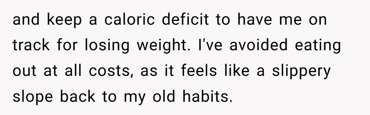 and keep a caloric deficit to have me on track for losing weight. I've avoided eating out at all costs, as it feels like a slippery slope back to my...