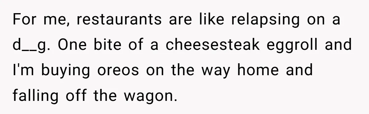 For me, restaurants are like relapsing on a d__g. One bite of a cheesesteak eggroll and I'm buying oreos on the way home and falling off the wagon.
