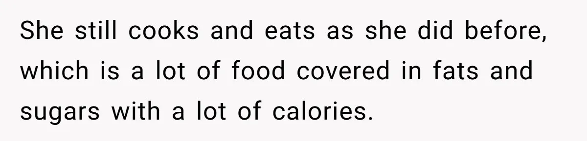 She still cooks and eats as she did before, which is a lot of food covered in fats and sugars with a lot of calories.
