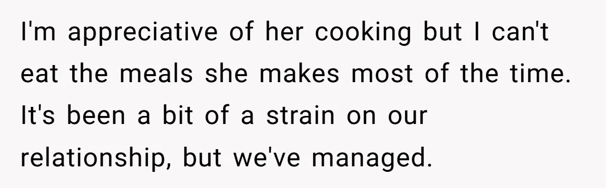 I'm appreciative of her cooking but I can't eat the meals she makes most of the time. It's been a bit of a strain on our relationship, but we've managed.